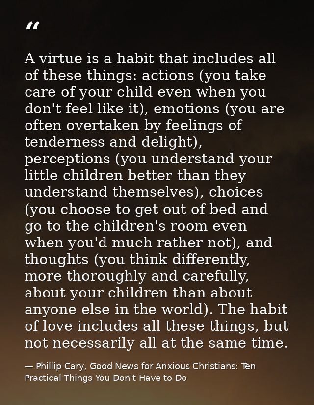 A virtue is a habit that includes all of these things: actions (you take care of your child even when you don't feel lik — Phillip Cary, Good News for Anxious Christians: Ten Practical Things You Don't Have to Do