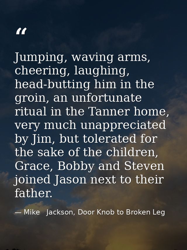Jumping, waving arms, cheering, laughing, head-butting him in the groin, an unfortunate ritual in the Tanner home, very  — Mike   Jackson, Door Knob to Broken Leg
