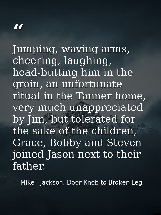 Jumping, waving arms, cheering, laughing, head-butting him in the groin, an unfortunate ritual in the Tanner home, very  — Mike   Jackson, Door Knob to Broken Leg
