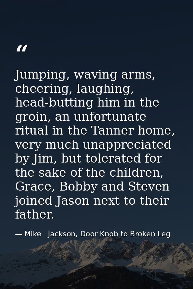 Jumping, waving arms, cheering, laughing, head-butting him in the groin, an unfortunate ritual in the Tanner home, very  — Mike   Jackson, Door Knob to Broken Leg