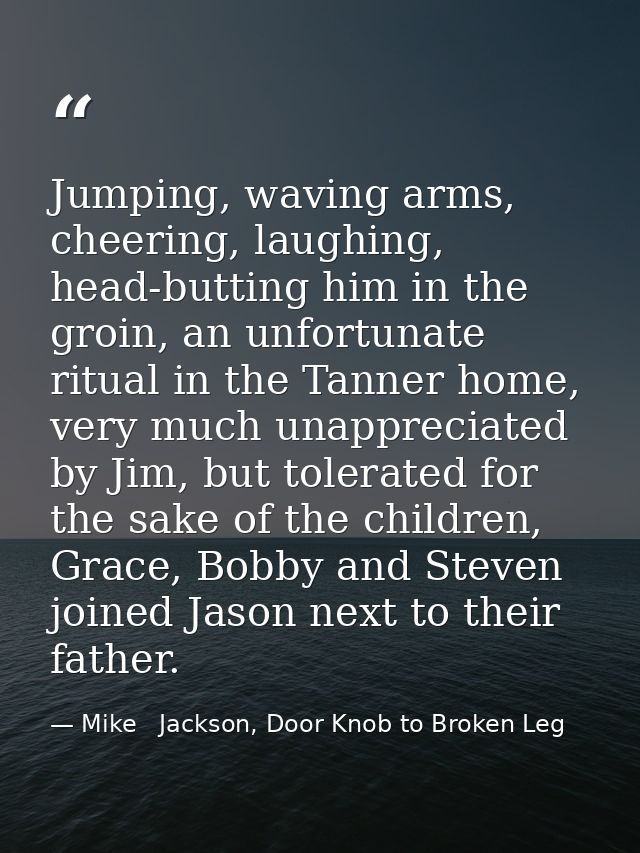 Jumping, waving arms, cheering, laughing, head-butting him in the groin, an unfortunate ritual in the Tanner home, very  — Mike   Jackson, Door Knob to Broken Leg