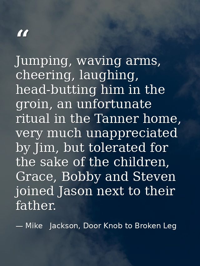Jumping, waving arms, cheering, laughing, head-butting him in the groin, an unfortunate ritual in the Tanner home, very  — Mike   Jackson, Door Knob to Broken Leg