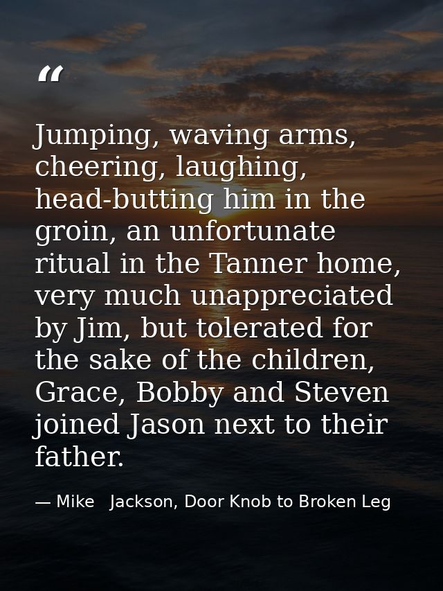 Jumping, waving arms, cheering, laughing, head-butting him in the groin, an unfortunate ritual in the Tanner home, very  — Mike   Jackson, Door Knob to Broken Leg