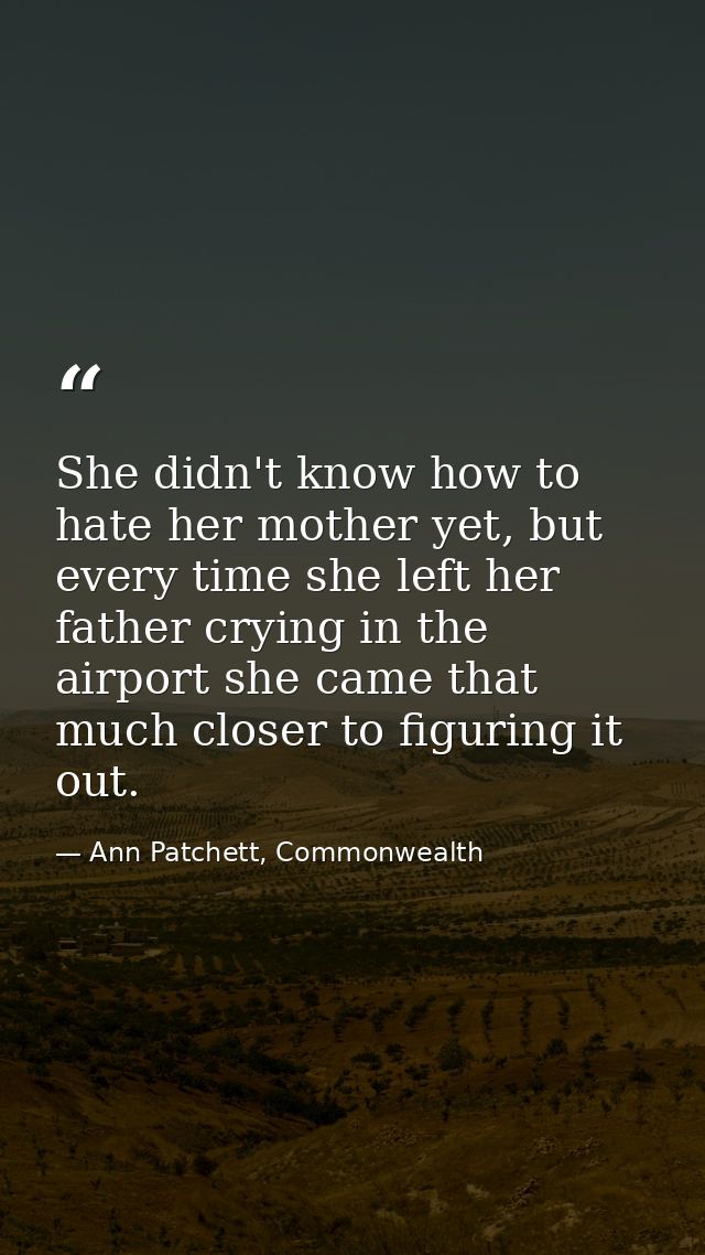 She didn't know how to hate her mother yet, but every time she left her father crying in the airport she came that much  — Ann Patchett, Commonwealth