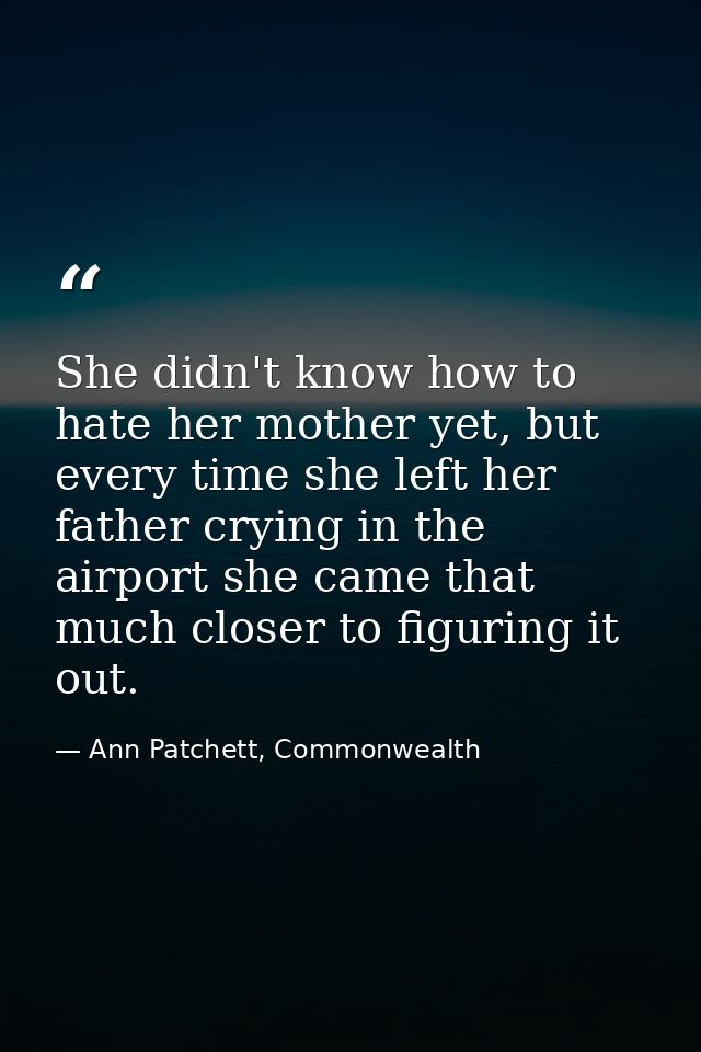 She didn't know how to hate her mother yet, but every time she left her father crying in the airport she came that much  — Ann Patchett, Commonwealth