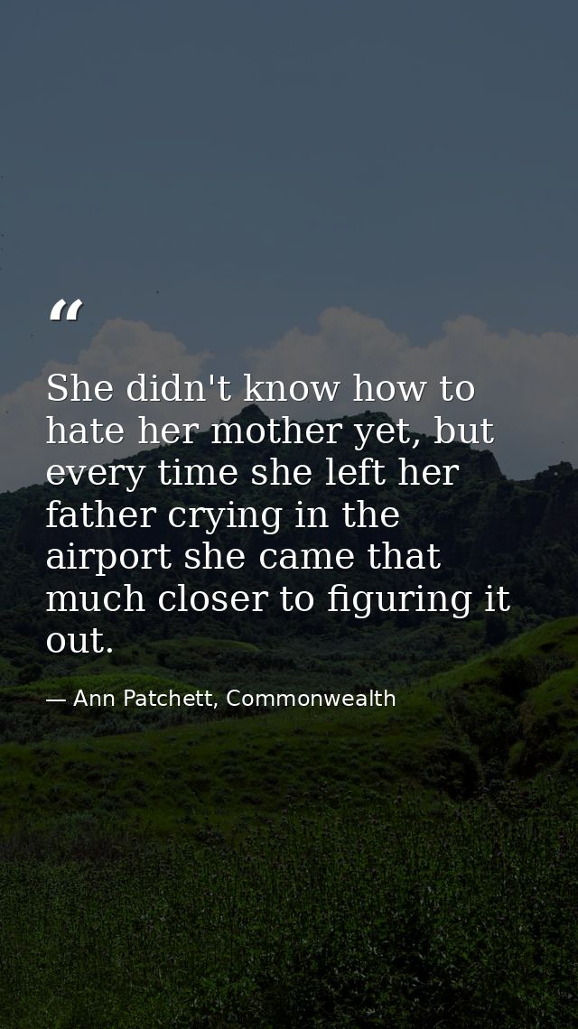 She didn't know how to hate her mother yet, but every time she left her father crying in the airport she came that much  — Ann Patchett, Commonwealth
