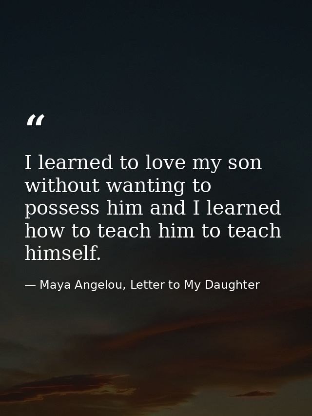 I learned to love my son without wanting to possess him and I learned how to teach him to teach himself. — Maya Angelou, Letter to My Daughter