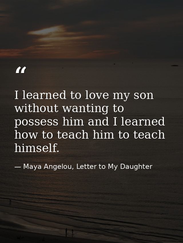 I learned to love my son without wanting to possess him and I learned how to teach him to teach himself. — Maya Angelou, Letter to My Daughter