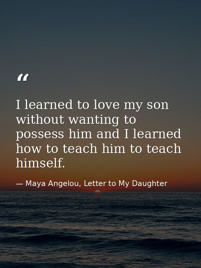I learned to love my son without wanting to possess him and I learned how to teach him to teach himself. — Maya Angelou, Letter to My Daughter