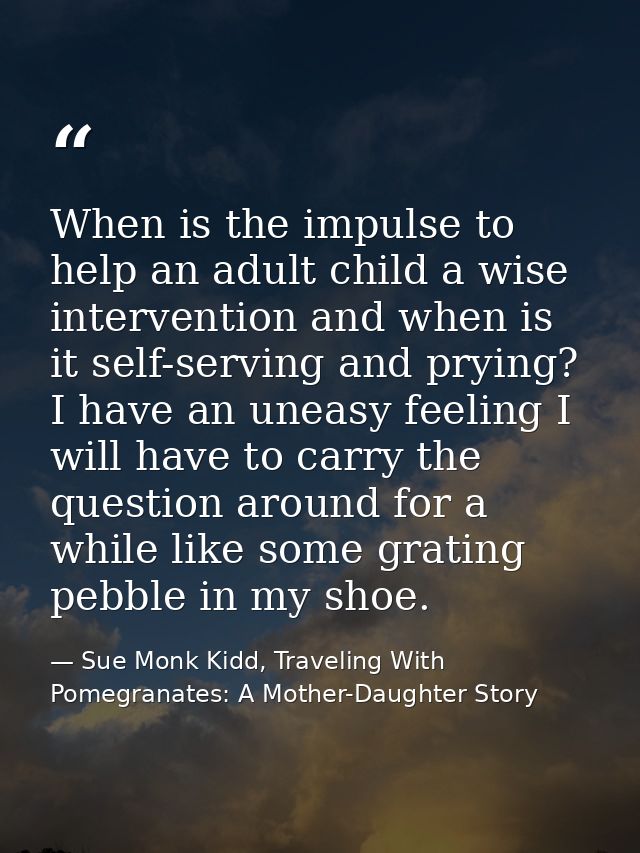 When is the impulse to help an adult child a wise intervention and when is it self-serving and prying? I have an uneasy  — Sue Monk Kidd, Traveling With Pomegranates: A Mother-Daughter Story