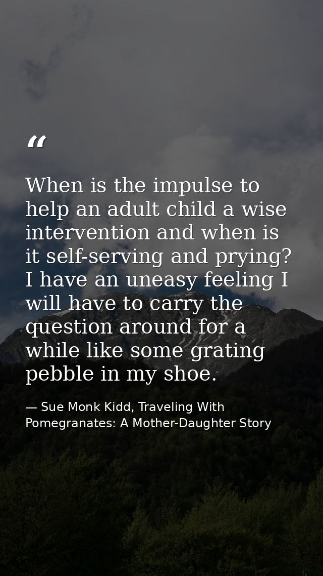 When is the impulse to help an adult child a wise intervention and when is it self-serving and prying? I have an uneasy  — Sue Monk Kidd, Traveling With Pomegranates: A Mother-Daughter Story