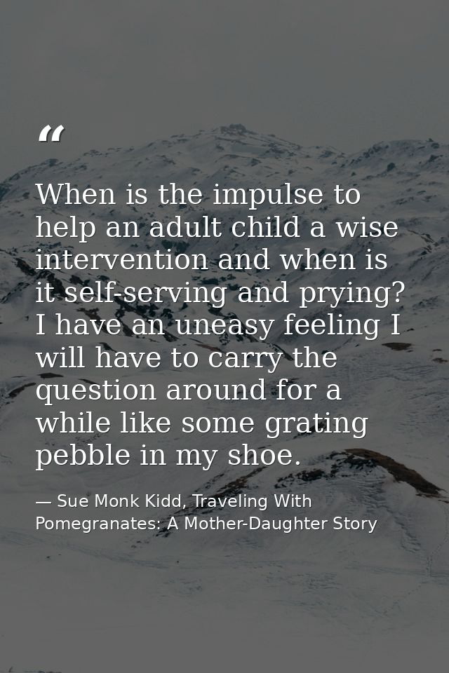 When is the impulse to help an adult child a wise intervention and when is it self-serving and prying? I have an uneasy  — Sue Monk Kidd, Traveling With Pomegranates: A Mother-Daughter Story