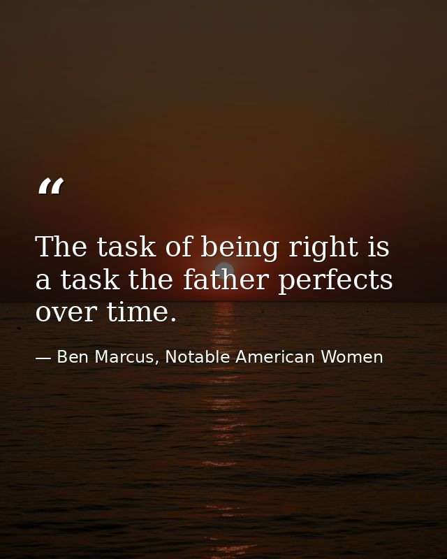 The task of being right is a task the father perfects over time. — Ben Marcus, Notable American Women