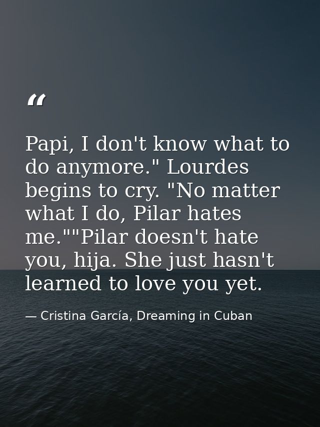 Papi, I don't know what to do anymore." Lourdes begins to cry. "No matter what I do, Pilar hates me.""Pilar doesn't hate — Cristina García, Dreaming in Cuban
