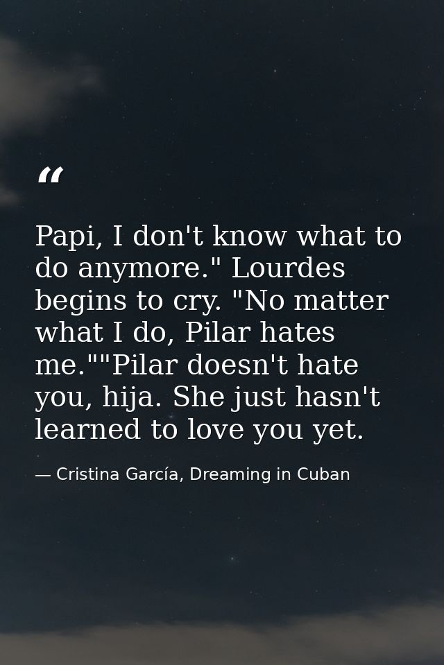 Papi, I don't know what to do anymore." Lourdes begins to cry. "No matter what I do, Pilar hates me.""Pilar doesn't hate — Cristina García, Dreaming in Cuban