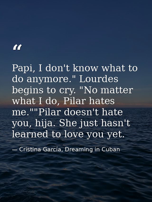 Papi, I don't know what to do anymore." Lourdes begins to cry. "No matter what I do, Pilar hates me.""Pilar doesn't hate — Cristina García, Dreaming in Cuban