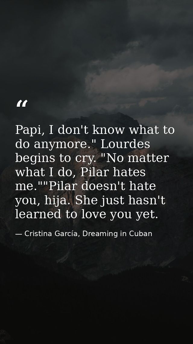 Papi, I don't know what to do anymore." Lourdes begins to cry. "No matter what I do, Pilar hates me.""Pilar doesn't hate — Cristina García, Dreaming in Cuban