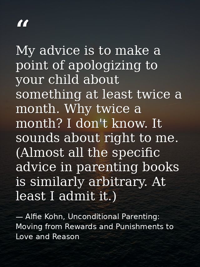My advice is to make a point of apologizing to your child about something at least twice a month. Why twice a month? I d — Alfie Kohn, Unconditional Parenting: Moving from Rewards and Punishments to Love and Reason