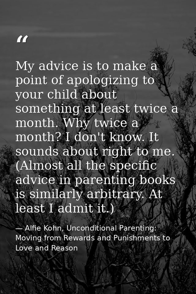 My advice is to make a point of apologizing to your child about something at least twice a month. Why twice a month? I d — Alfie Kohn, Unconditional Parenting: Moving from Rewards and Punishments to Love and Reason