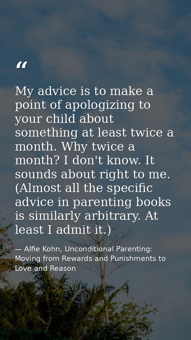 My advice is to make a point of apologizing to your child about something at least twice a month. Why twice a month? I d — Alfie Kohn, Unconditional Parenting: Moving from Rewards and Punishments to Love and Reason