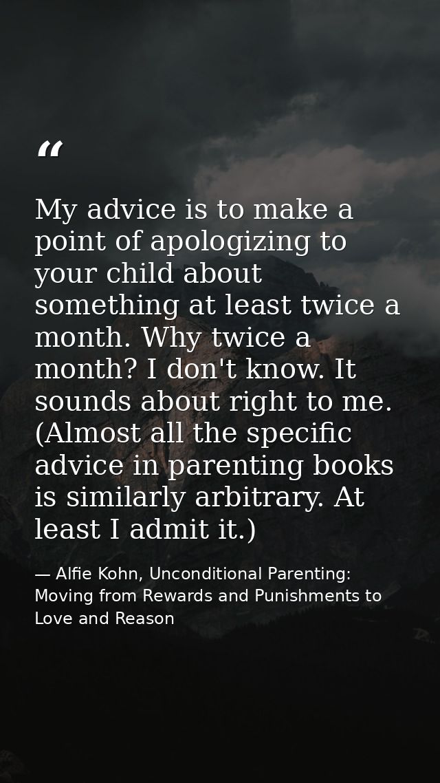 My advice is to make a point of apologizing to your child about something at least twice a month. Why twice a month? I d — Alfie Kohn, Unconditional Parenting: Moving from Rewards and Punishments to Love and Reason
