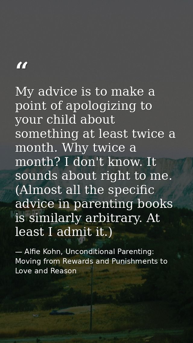 My advice is to make a point of apologizing to your child about something at least twice a month. Why twice a month? I d — Alfie Kohn, Unconditional Parenting: Moving from Rewards and Punishments to Love and Reason