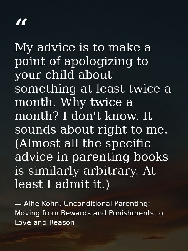 My advice is to make a point of apologizing to your child about something at least twice a month. Why twice a month? I d — Alfie Kohn, Unconditional Parenting: Moving from Rewards and Punishments to Love and Reason
