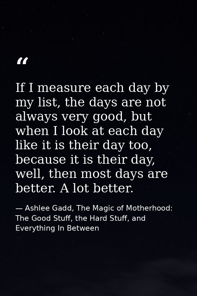 If I measure each day by my list, the days are not always very good, but when I look at each day like it is their day to — Ashlee Gadd, The Magic of Motherhood: The Good Stuff, the Hard Stuff, and Everything In Between