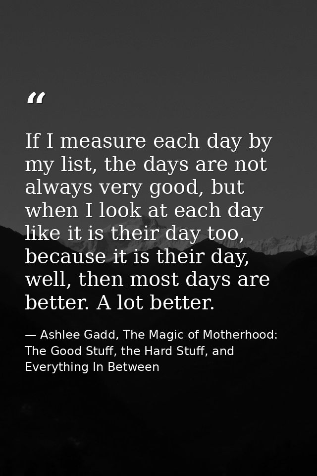 If I measure each day by my list, the days are not always very good, but when I look at each day like it is their day to — Ashlee Gadd, The Magic of Motherhood: The Good Stuff, the Hard Stuff, and Everything In Between