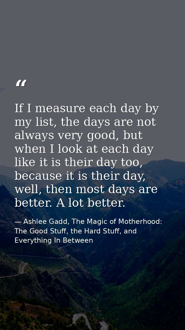 If I measure each day by my list, the days are not always very good, but when I look at each day like it is their day to — Ashlee Gadd, The Magic of Motherhood: The Good Stuff, the Hard Stuff, and Everything In Between