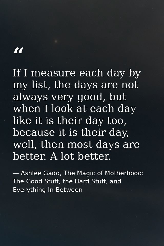 If I measure each day by my list, the days are not always very good, but when I look at each day like it is their day to — Ashlee Gadd, The Magic of Motherhood: The Good Stuff, the Hard Stuff, and Everything In Between