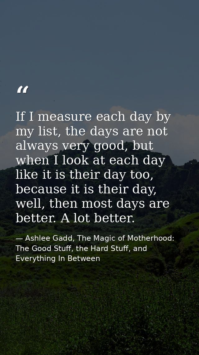 If I measure each day by my list, the days are not always very good, but when I look at each day like it is their day to — Ashlee Gadd, The Magic of Motherhood: The Good Stuff, the Hard Stuff, and Everything In Between