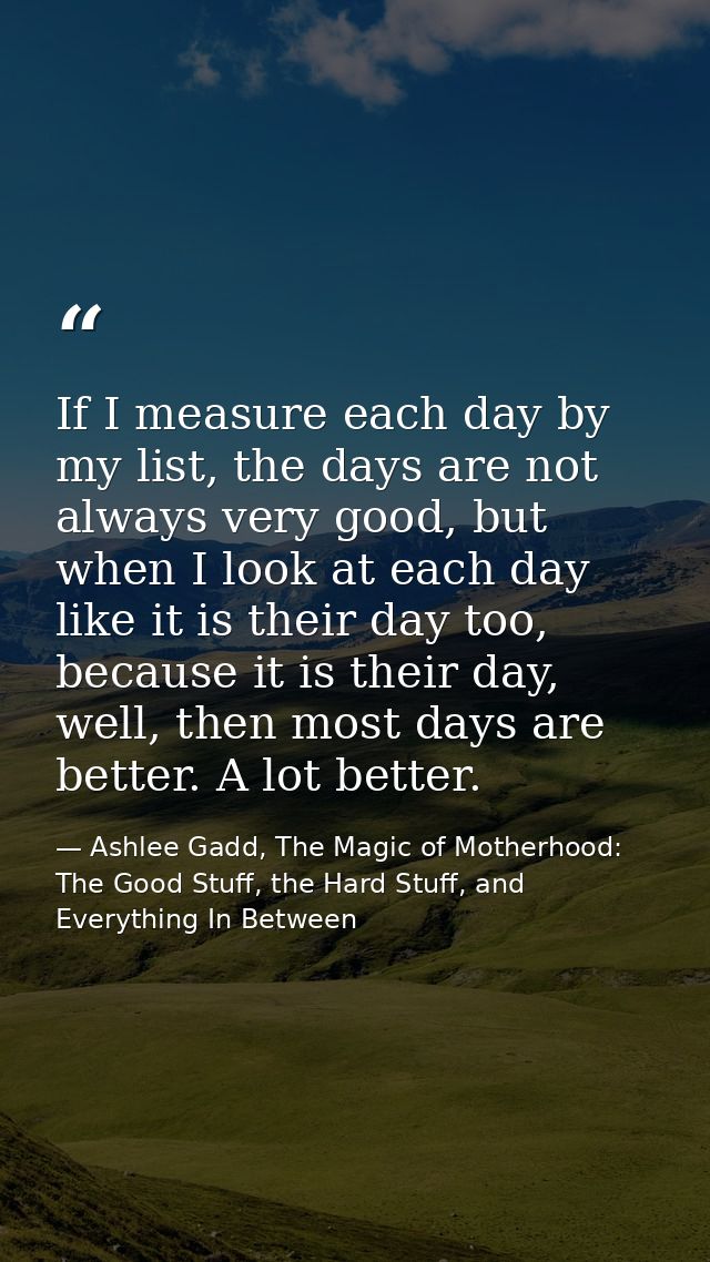 If I measure each day by my list, the days are not always very good, but when I look at each day like it is their day to — Ashlee Gadd, The Magic of Motherhood: The Good Stuff, the Hard Stuff, and Everything In Between