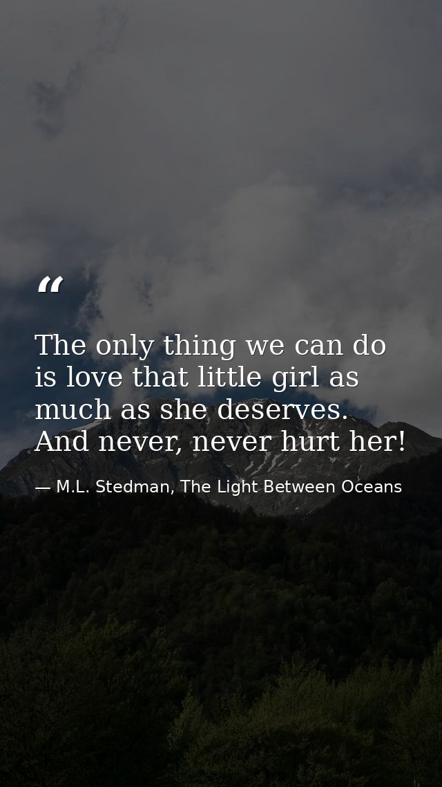 The only thing we can do is love that little girl as much as she deserves. And never, never hurt her! — M.L. Stedman, The Light Between Oceans