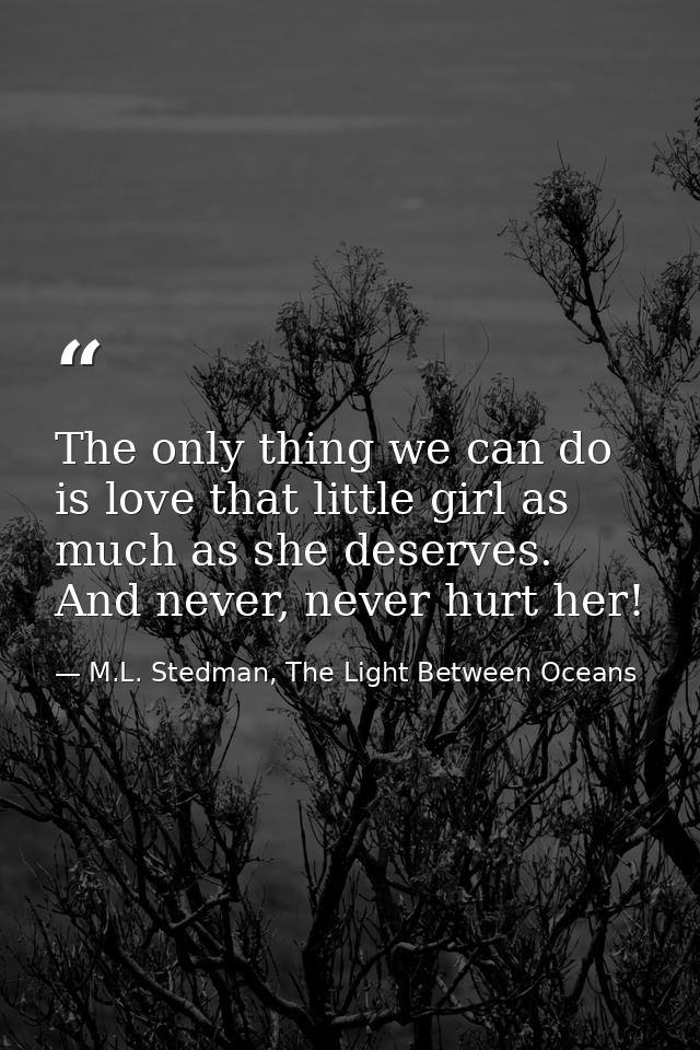 The only thing we can do is love that little girl as much as she deserves. And never, never hurt her! — M.L. Stedman, The Light Between Oceans