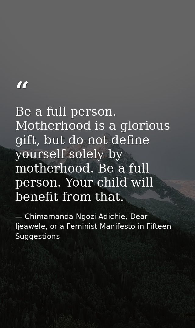 Be a full person. Motherhood is a glorious gift, but do not define yourself solely by motherhood. Be a full person. Your — Chimamanda Ngozi Adichie, Dear Ijeawele, or a Feminist Manifesto in Fifteen Suggestions