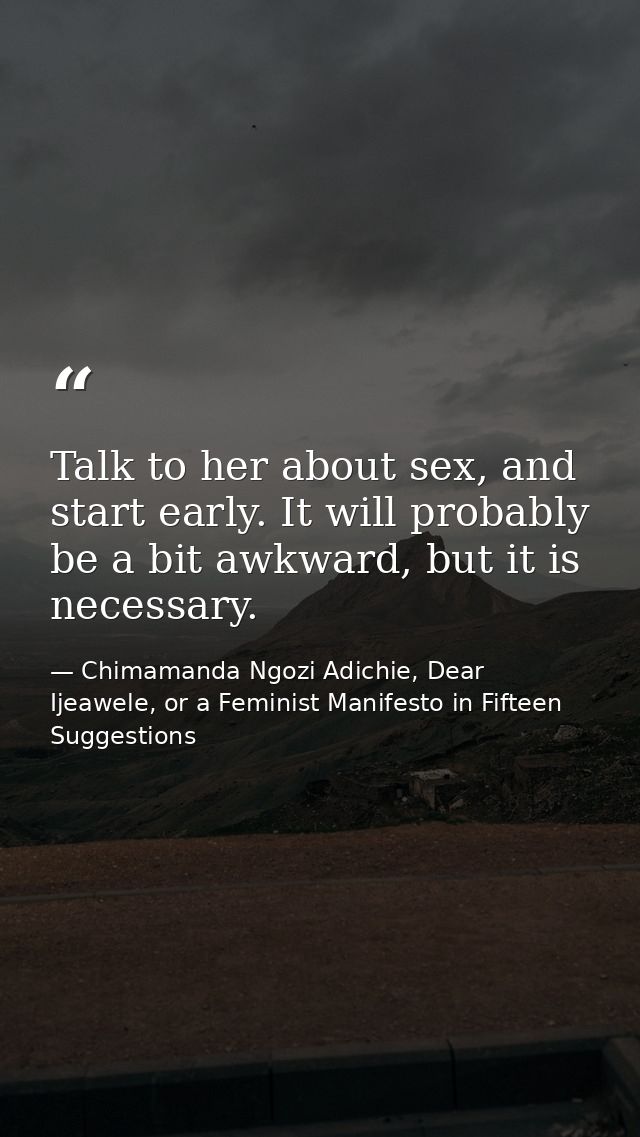 Talk to her about sex, and start early. It will probably be a bit awkward, but it is necessary. — Chimamanda Ngozi Adichie, Dear Ijeawele, or a Feminist Manifesto in Fifteen Suggestions