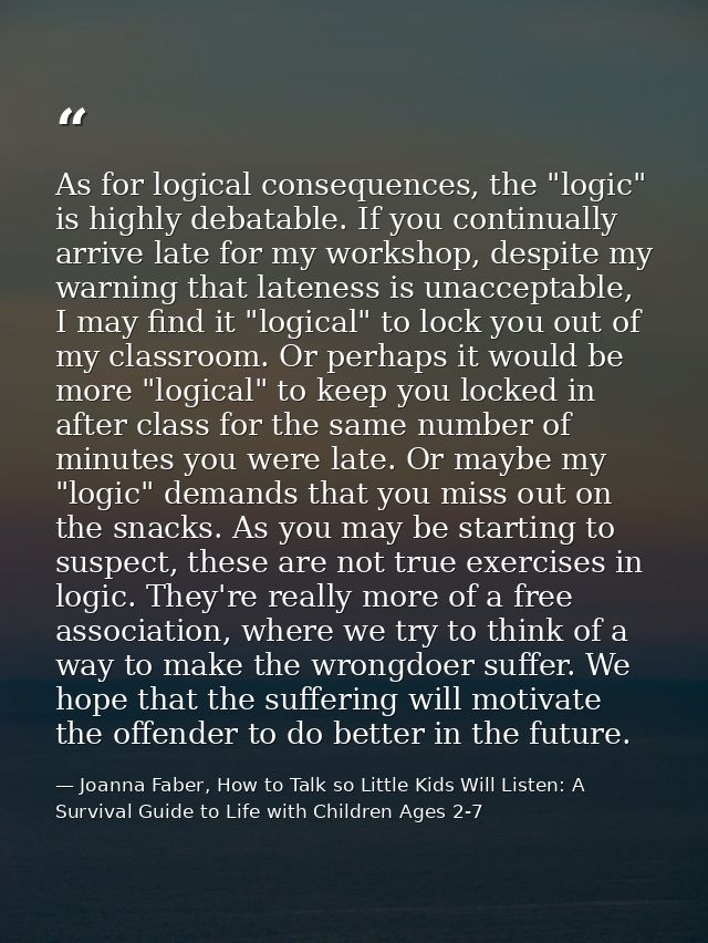 As for logical consequences, the "logic" is highly debatable. If you continually arrive late for my workshop, despite my — Joanna Faber, How to Talk so Little Kids Will Listen: A Survival Guide to Life with Children Ages 2-7