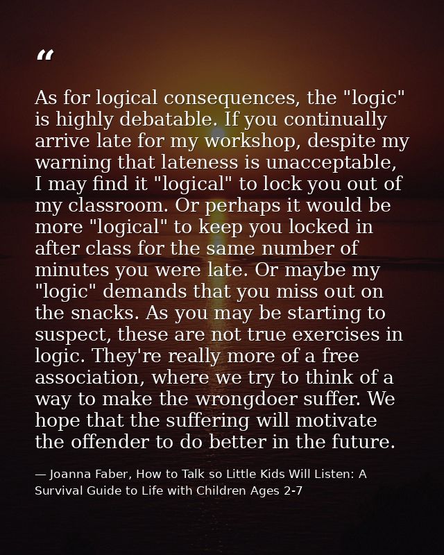 As for logical consequences, the "logic" is highly debatable. If you continually arrive late for my workshop, despite my — Joanna Faber, How to Talk so Little Kids Will Listen: A Survival Guide to Life with Children Ages 2-7