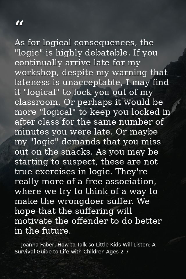 As for logical consequences, the "logic" is highly debatable. If you continually arrive late for my workshop, despite my — Joanna Faber, How to Talk so Little Kids Will Listen: A Survival Guide to Life with Children Ages 2-7
