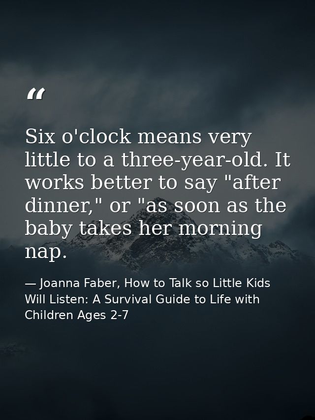 Six o'clock means very little to a three-year-old. It works better to say "after dinner," or "as soon as the baby takes  — Joanna Faber, How to Talk so Little Kids Will Listen: A Survival Guide to Life with Children Ages 2-7