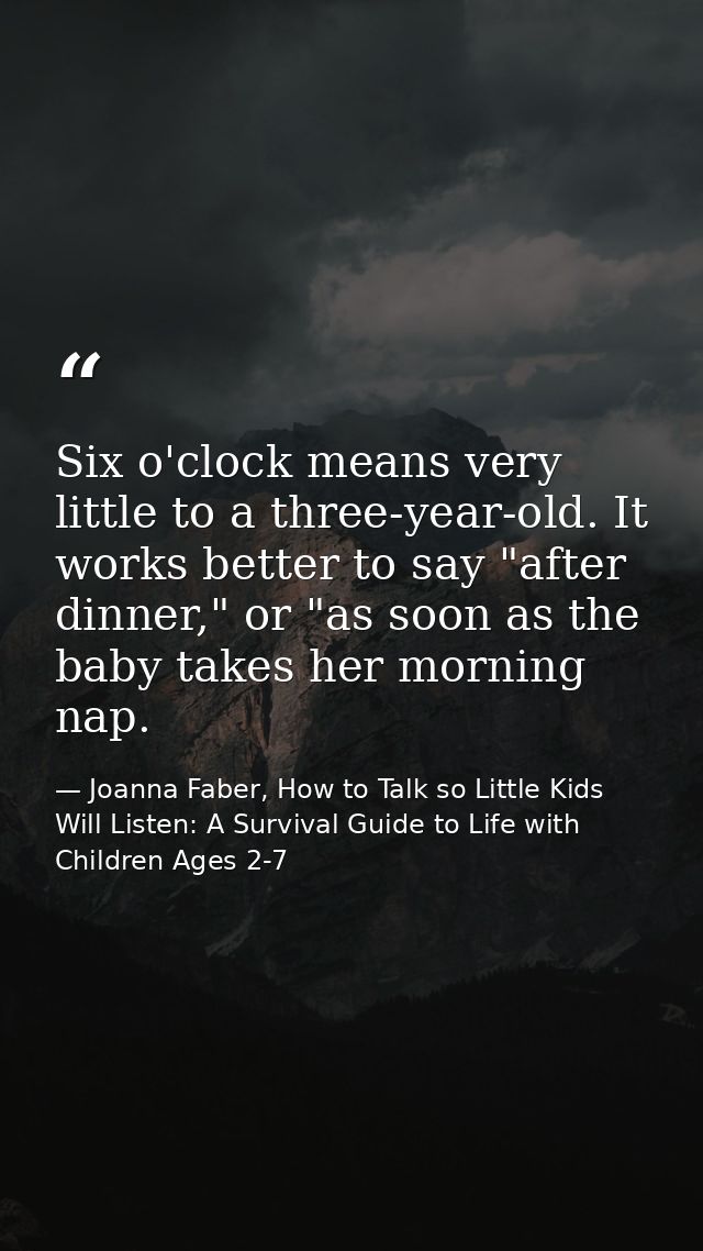 Six o'clock means very little to a three-year-old. It works better to say "after dinner," or "as soon as the baby takes  — Joanna Faber, How to Talk so Little Kids Will Listen: A Survival Guide to Life with Children Ages 2-7