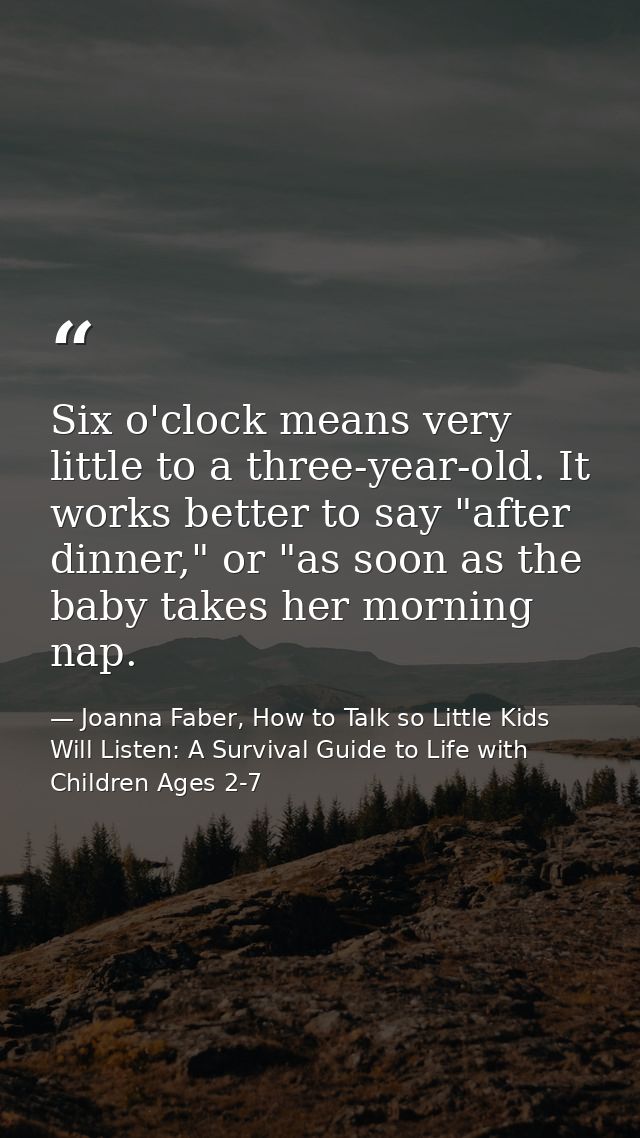 Six o'clock means very little to a three-year-old. It works better to say "after dinner," or "as soon as the baby takes  — Joanna Faber, How to Talk so Little Kids Will Listen: A Survival Guide to Life with Children Ages 2-7