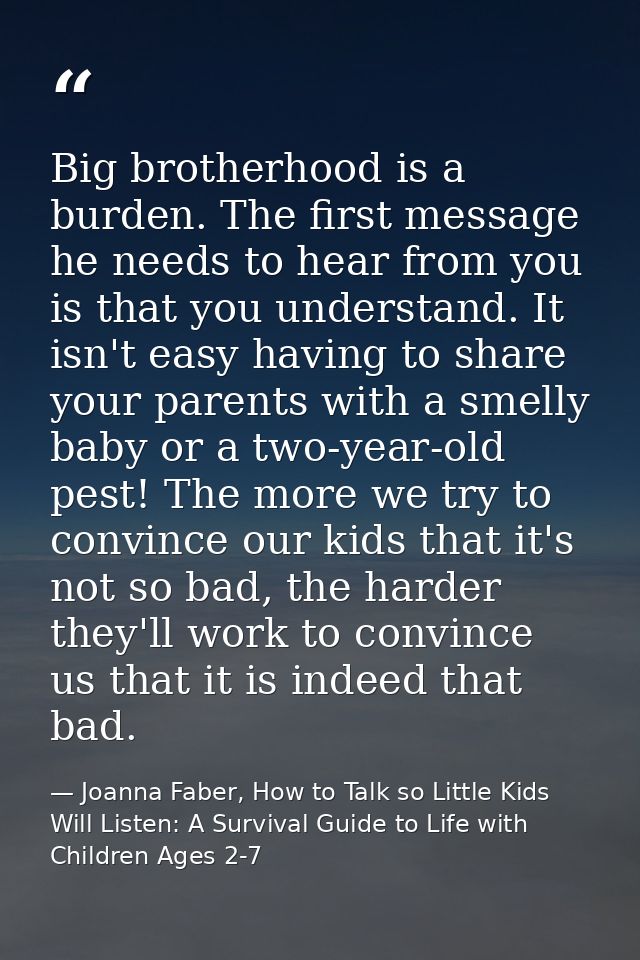 Big brotherhood is a burden. The first message he needs to hear from you is that you understand. It isn't easy having to — Joanna Faber, How to Talk so Little Kids Will Listen: A Survival Guide to Life with Children Ages 2-7