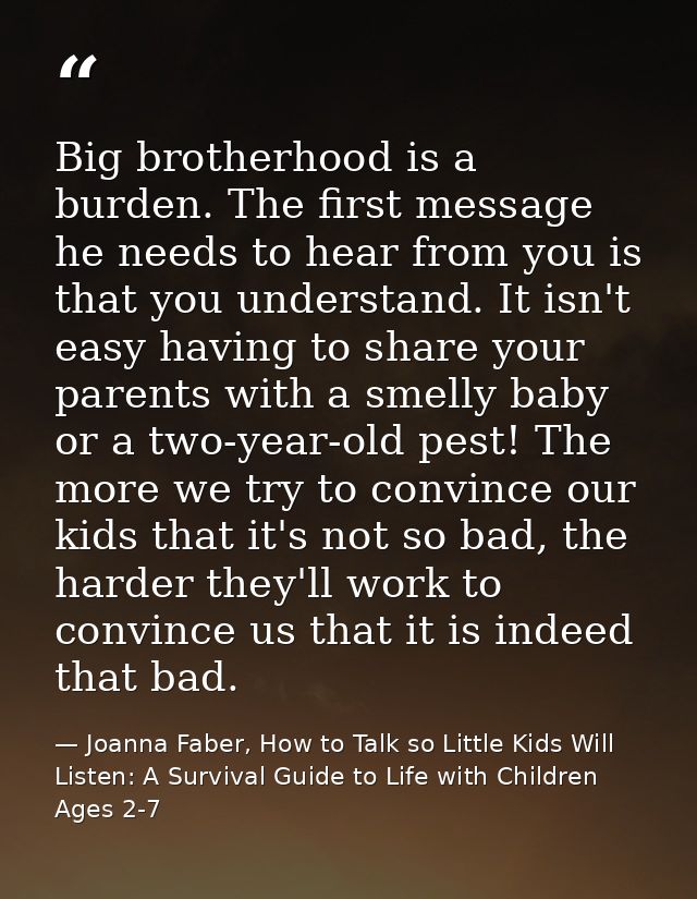 Big brotherhood is a burden. The first message he needs to hear from you is that you understand. It isn't easy having to — Joanna Faber, How to Talk so Little Kids Will Listen: A Survival Guide to Life with Children Ages 2-7