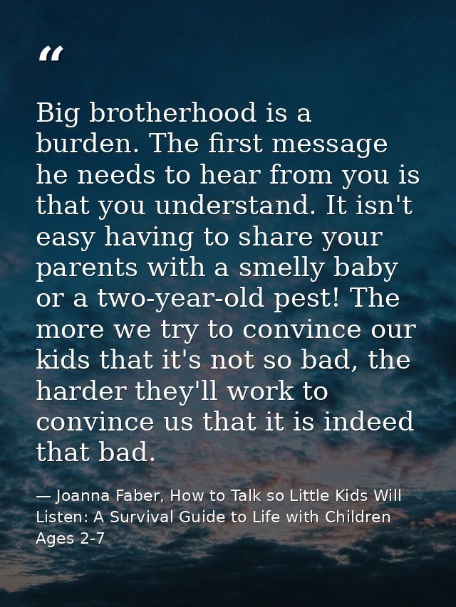 Big brotherhood is a burden. The first message he needs to hear from you is that you understand. It isn't easy having to — Joanna Faber, How to Talk so Little Kids Will Listen: A Survival Guide to Life with Children Ages 2-7