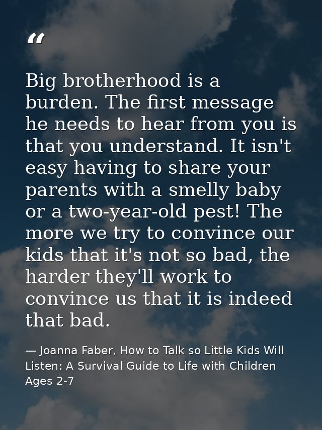 Big brotherhood is a burden. The first message he needs to hear from you is that you understand. It isn't easy having to — Joanna Faber, How to Talk so Little Kids Will Listen: A Survival Guide to Life with Children Ages 2-7