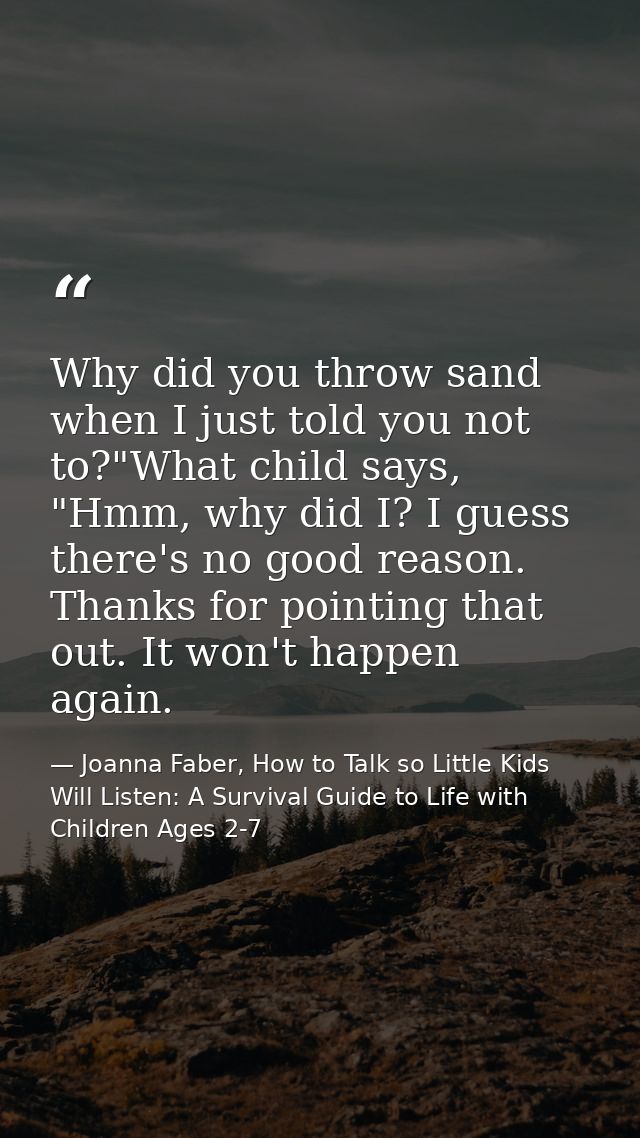Why did you throw sand when I just told you not to?"What child says, "Hmm, why did I? I guess there's no good reason. Th — Joanna Faber, How to Talk so Little Kids Will Listen: A Survival Guide to Life with Children Ages 2-7