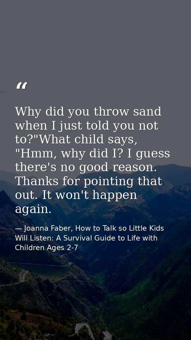 Why did you throw sand when I just told you not to?"What child says, "Hmm, why did I? I guess there's no good reason. Th — Joanna Faber, How to Talk so Little Kids Will Listen: A Survival Guide to Life with Children Ages 2-7