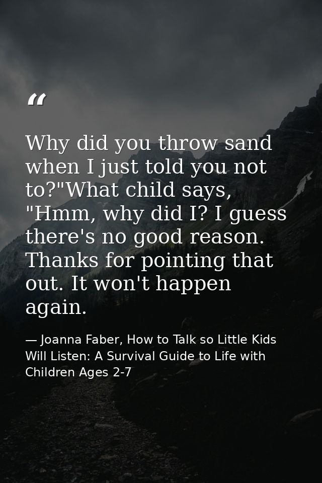 Why did you throw sand when I just told you not to?"What child says, "Hmm, why did I? I guess there's no good reason. Th — Joanna Faber, How to Talk so Little Kids Will Listen: A Survival Guide to Life with Children Ages 2-7